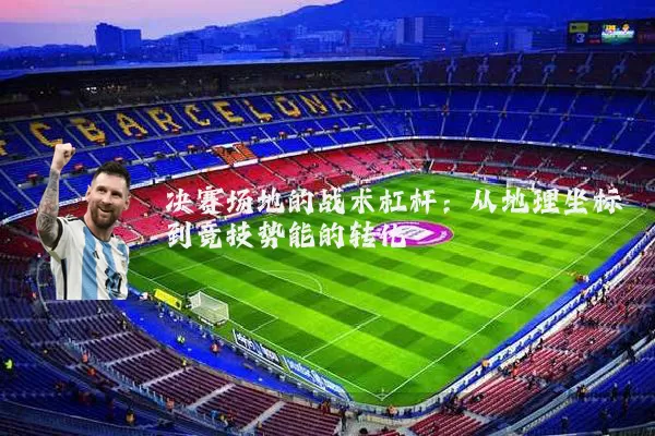 决赛场地的战术杠杆：从地理坐标到竞技势能的转化
