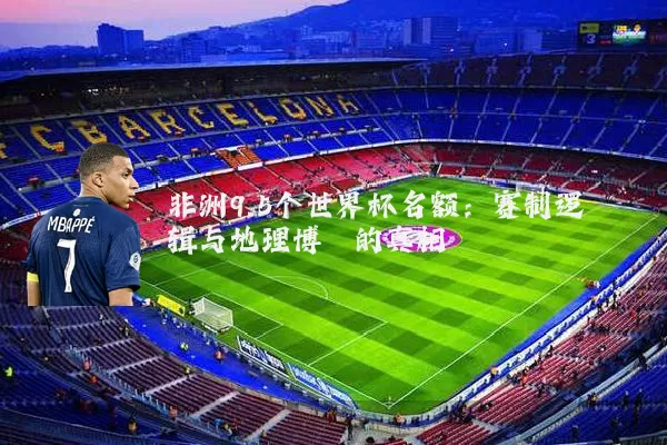 非洲9.5个世界杯名额：赛制逻辑与地理博弈的真相
